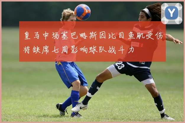 皇马中场塞巴略斯因比目鱼肌受伤将缺席七周影响球队战斗力