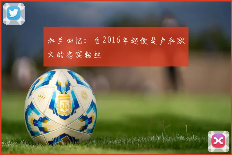 加兰回忆：自2016年起便是卢和欧文的忠实粉丝