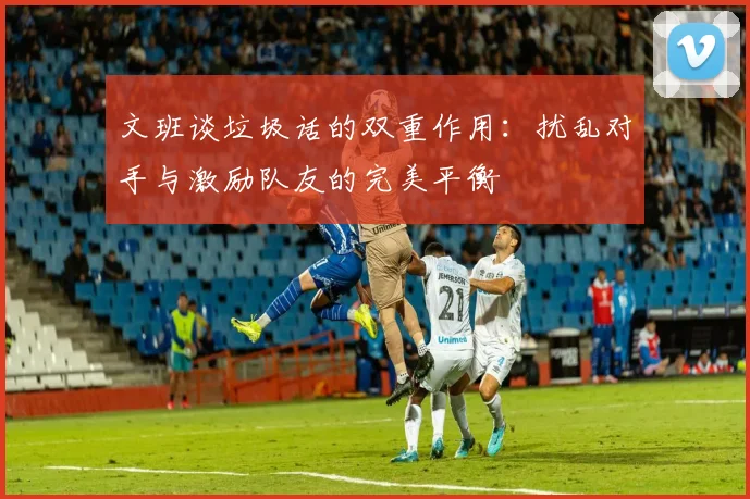 文班谈垃圾话的双重作用：扰乱对手与激励队友的完美平衡