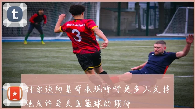 科尔谈约基奇表现呼吁更多人支持他或许是美国篮球的期待