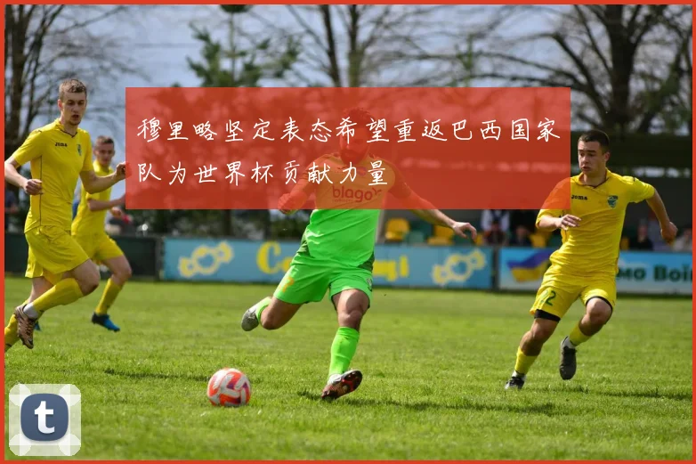 穆里略坚定表态希望重返巴西国家队为世界杯贡献力量