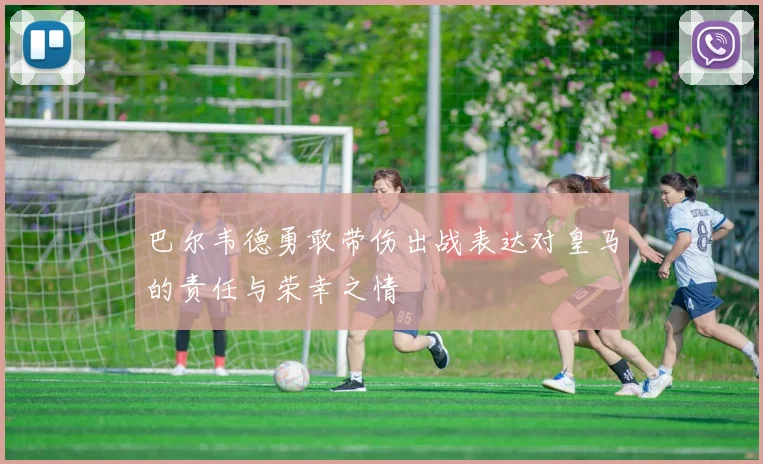 巴尔韦德勇敢带伤出战表达对皇马的责任与荣幸之情