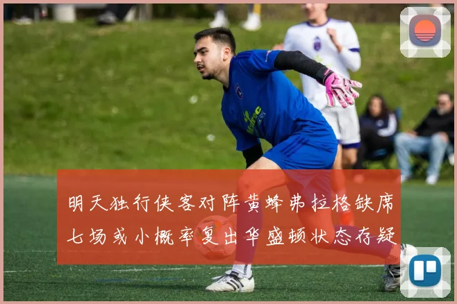 明天独行侠客对阵黄蜂弗拉格缺席七场或小概率复出华盛顿状态存疑