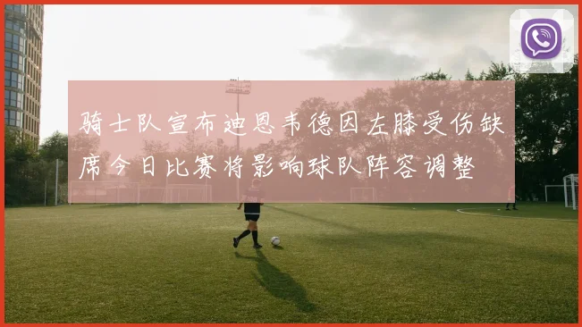 骑士队宣布迪恩韦德因左膝受伤缺席今日比赛将影响球队阵容调整