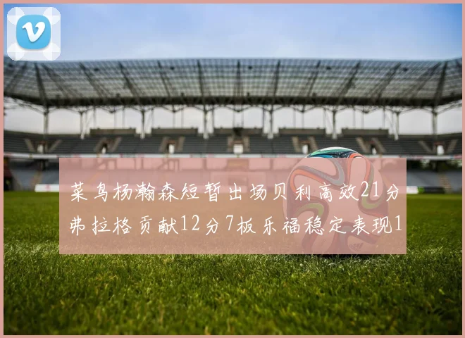 菜鸟杨瀚森短暂出场贝利高效21分弗拉格贡献12分7板乐福稳定表现13投13分