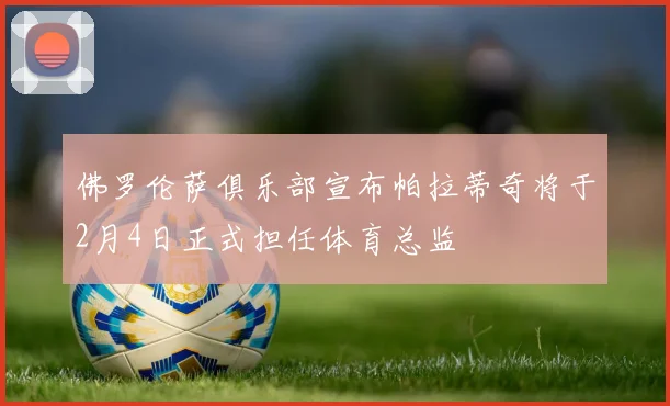 佛罗伦萨俱乐部宣布帕拉蒂奇将于2月4日正式担任体育总监