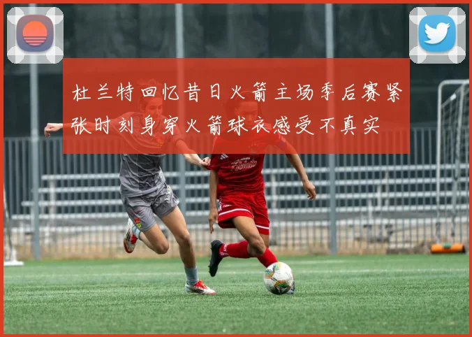 杜兰特回忆昔日火箭主场季后赛紧张时刻身穿火箭球衣感受不真实