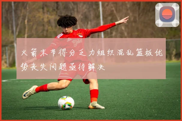 火箭末节得分乏力组织混乱篮板优势丧失问题亟待解决