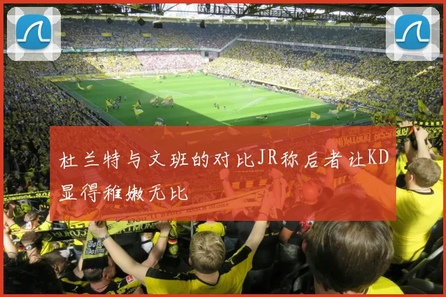 杜兰特与文班的对比JR称后者让KD显得稚嫩无比