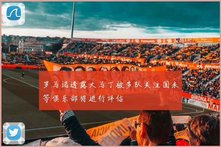 罗马诺透露大马丁被多队关注国米等俱乐部将进行评估