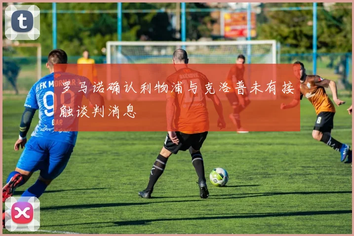 罗马诺确认利物浦与克洛普未有接触谈判消息