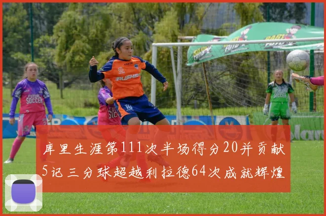 库里生涯第111次半场得分20并贡献5记三分球超越利拉德64次成就辉煌