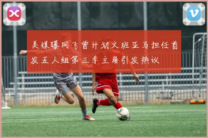 美媒曝网飞曾计划文班亚马担任首发五人组第三季主角引发热议