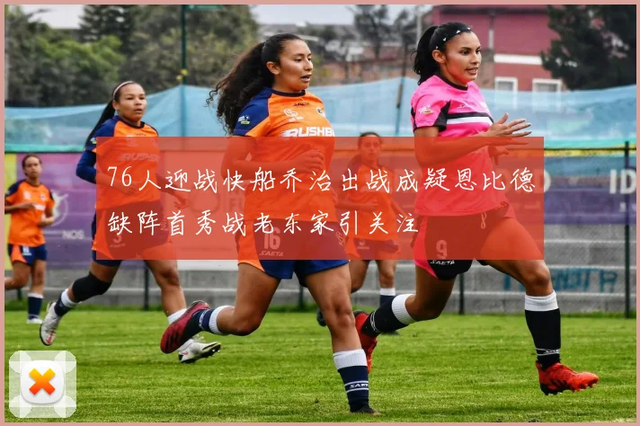 76人迎战快船乔治出战成疑恩比德缺阵首秀战老东家引关注