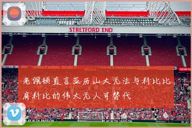 老佩顿直言亚历山大无法与科比比肩科比的伟大无人可替代