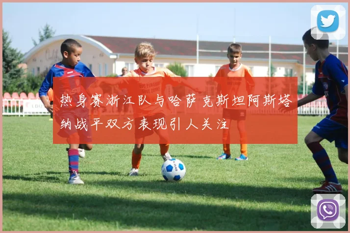 热身赛浙江队与哈萨克斯坦阿斯塔纳战平双方表现引人关注