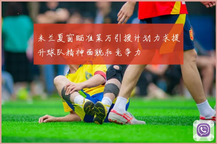米兰夏窗瞄准莱万引援计划力求提升球队精神面貌和竞争力