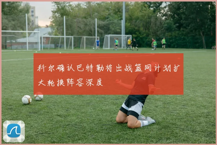 科尔确认巴特勒将出战篮网计划扩大轮换阵容深度