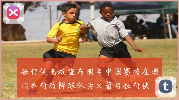 独行侠老板宣布明年中国赛将在澳门举行对阵球队为火箭与独行侠