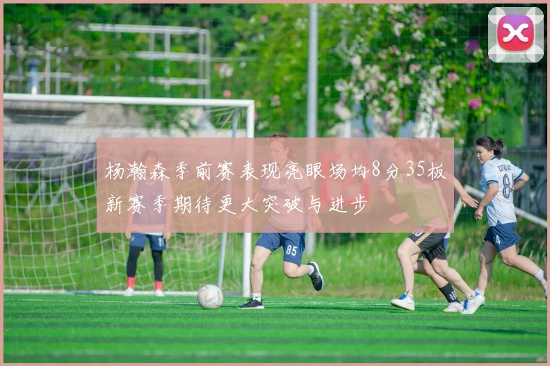 杨瀚森季前赛表现亮眼场均8分35板新赛季期待更大突破与进步