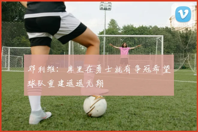 邓利维：库里在勇士就有争冠希望球队重建遥遥无期
