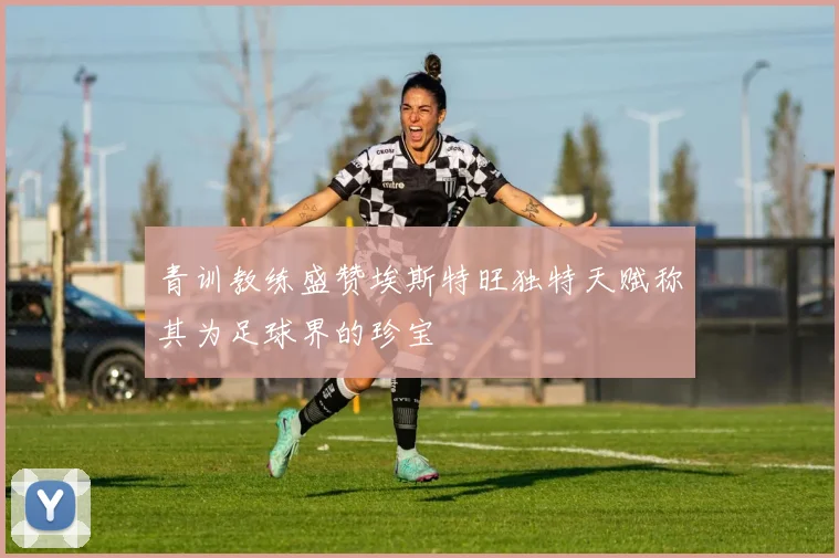 青训教练盛赞埃斯特旺独特天赋称其为足球界的珍宝