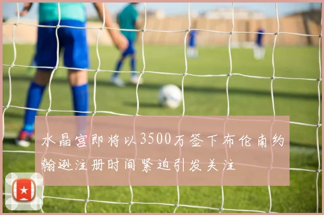水晶宫即将以3500万签下布伦南约翰逊注册时间紧迫引发关注