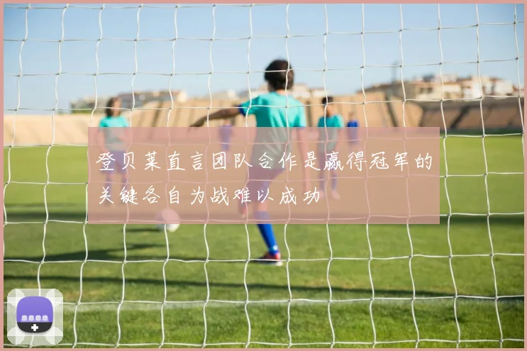 登贝莱直言团队合作是赢得冠军的关键各自为战难以成功