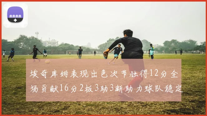 埃奇库姆表现出色次节独得12分全场贡献16分2板3助3断助力球队稳定发挥