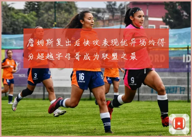 詹姆斯复出后快攻表现优异场均得分超越字母哥成为联盟之最
