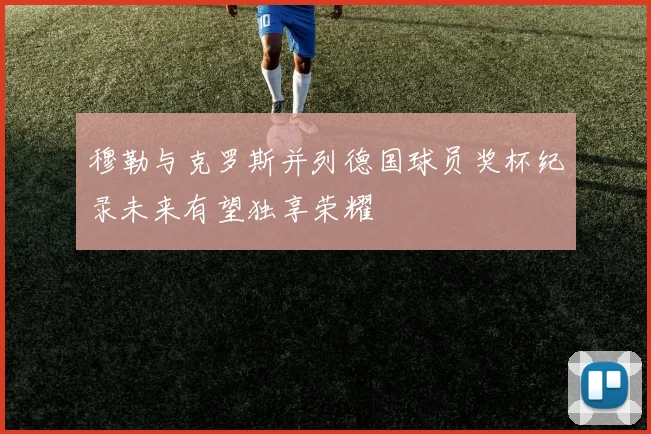 穆勒与克罗斯并列德国球员奖杯纪录未来有望独享荣耀