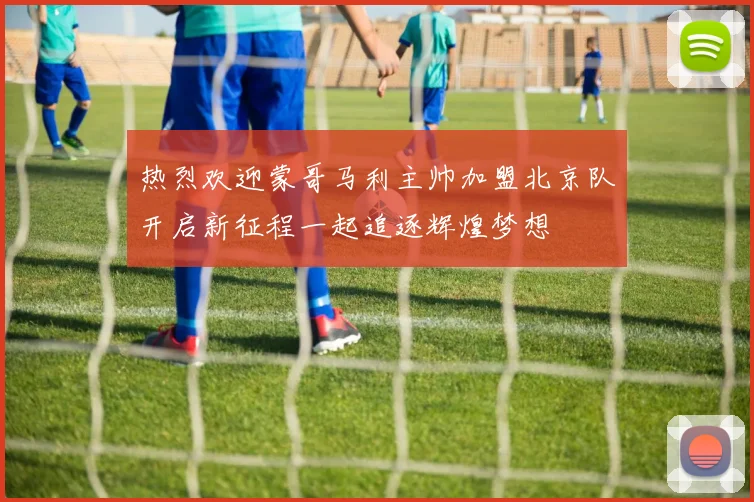 热烈欢迎蒙哥马利主帅加盟北京队开启新征程一起追逐辉煌梦想