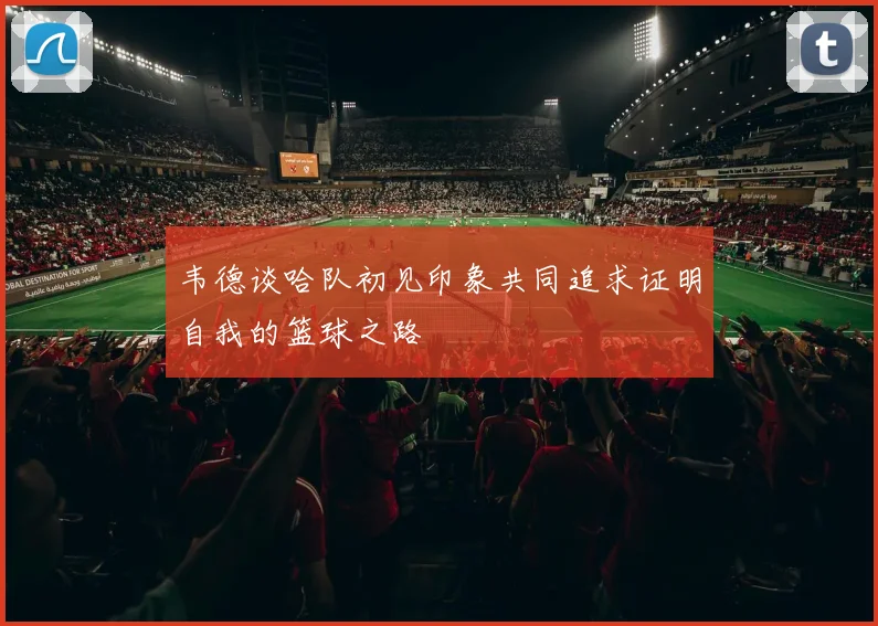 韦德谈哈队初见印象共同追求证明自我的篮球之路