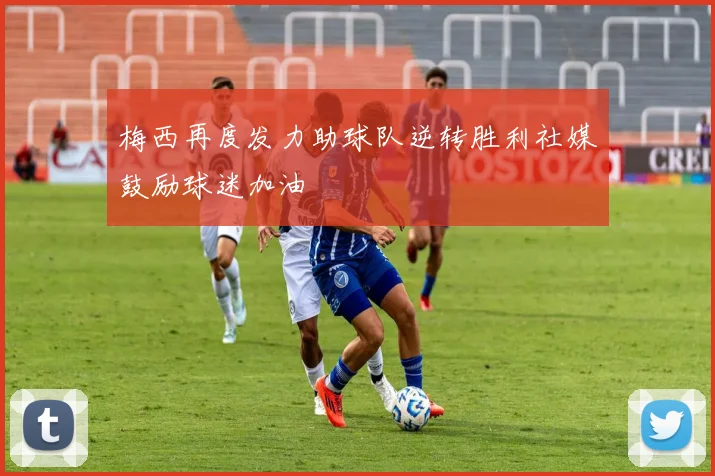 梅西再度发力助球队逆转胜利社媒鼓励球迷加油