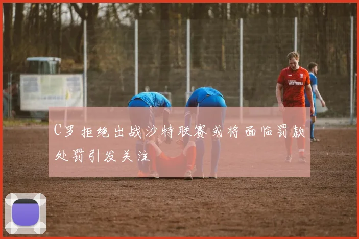 C罗拒绝出战沙特联赛或将面临罚款处罚引发关注