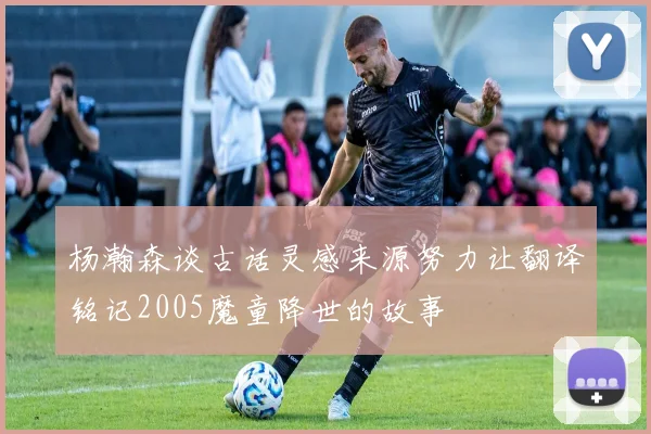杨瀚森谈古话灵感来源努力让翻译铭记2005魔童降世的故事