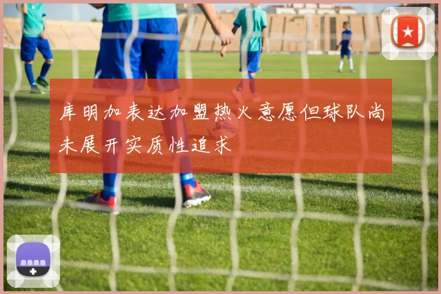 库明加表达加盟热火意愿但球队尚未展开实质性追求