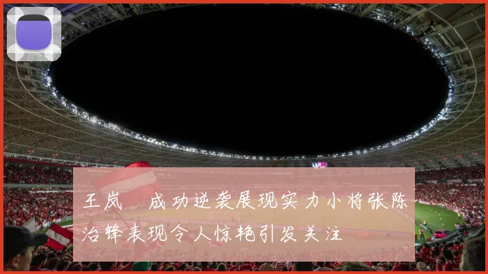 王岚嵚成功逆袭展现实力小将张陈治锋表现令人惊艳引发关注