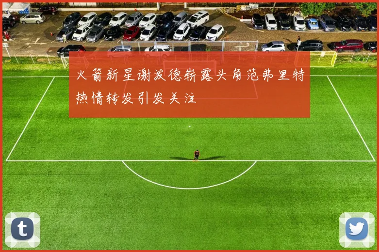 火箭新星谢泼德崭露头角范弗里特热情转发引发关注