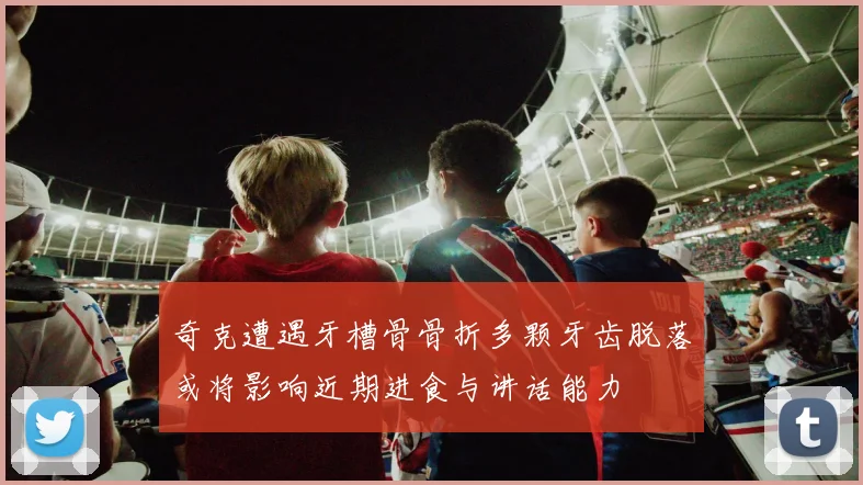奇克遭遇牙槽骨骨折多颗牙齿脱落或将影响近期进食与讲话能力
