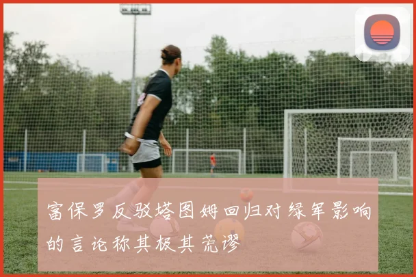 富保罗反驳塔图姆回归对绿军影响的言论称其极其荒谬