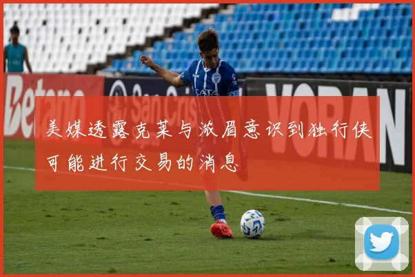 美媒透露克莱与浓眉意识到独行侠可能进行交易的消息