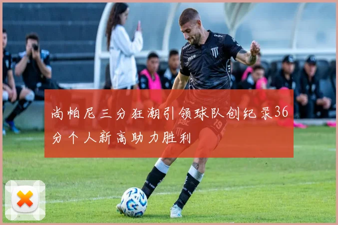 尚帕尼三分狂潮引领球队创纪录36分个人新高助力胜利