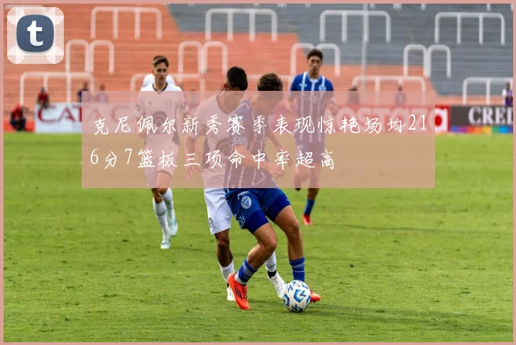 克尼佩尔新秀赛季表现惊艳场均216分7篮板三项命中率超高